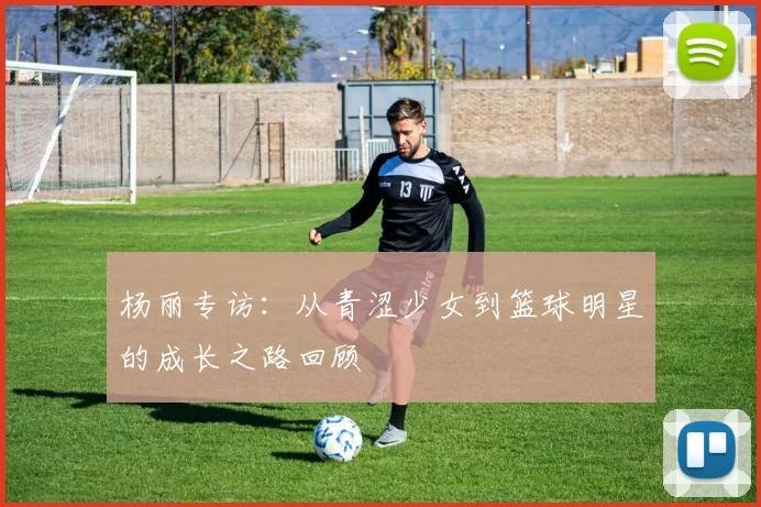 杨丽专访：从青涩少女到篮球明星的成长之路回顾
