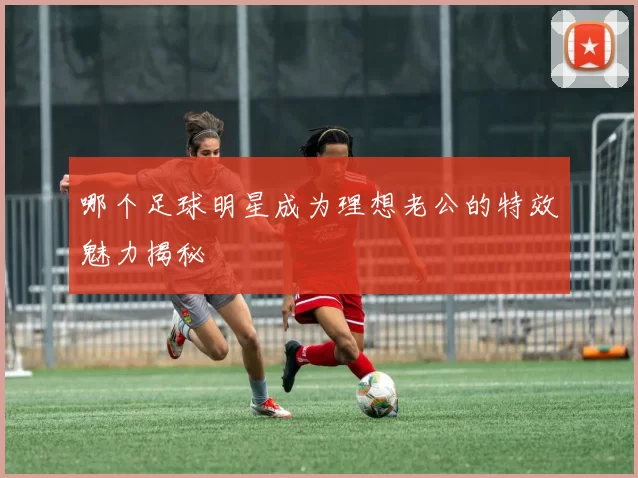 哪个足球明星成为理想老公的特效魅力揭秘