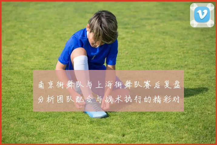 南京街舞队与上海街舞队赛后复盘分析团队配合与战术执行的精彩对决