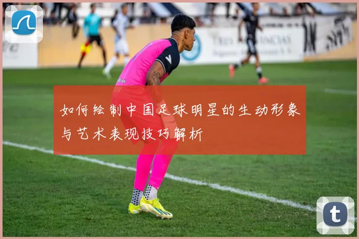 如何绘制中国足球明星的生动形象与艺术表现技巧解析