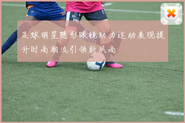 足球明星隐形眼镜助力运动表现提升时尚潮流引领新风尚