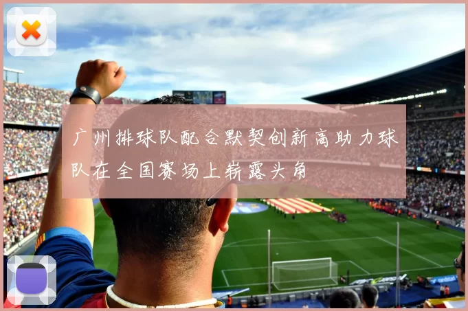 广州排球队配合默契创新高助力球队在全国赛场上崭露头角