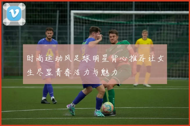 时尚运动风足球明星背心推荐让女生尽显青春活力与魅力
