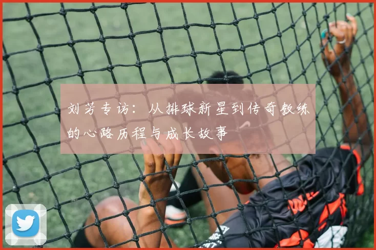 刘芳专访：从排球新星到传奇教练的心路历程与成长故事
