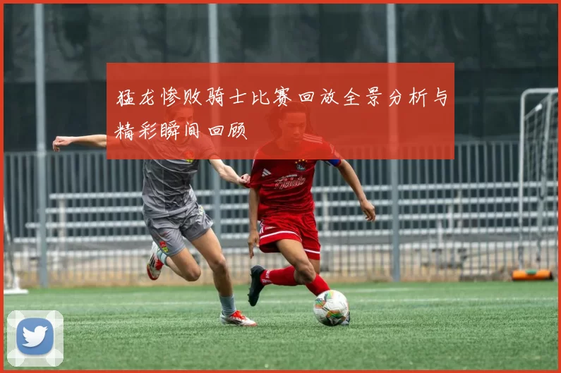 猛龙惨败骑士比赛回放全景分析与精彩瞬间回顾