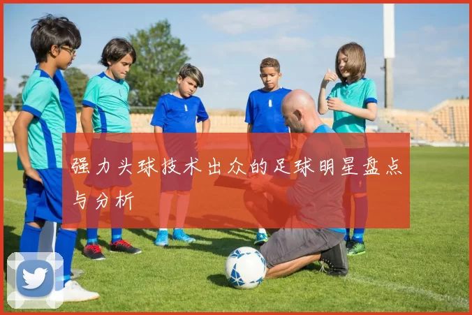 强力头球技术出众的足球明星盘点与分析