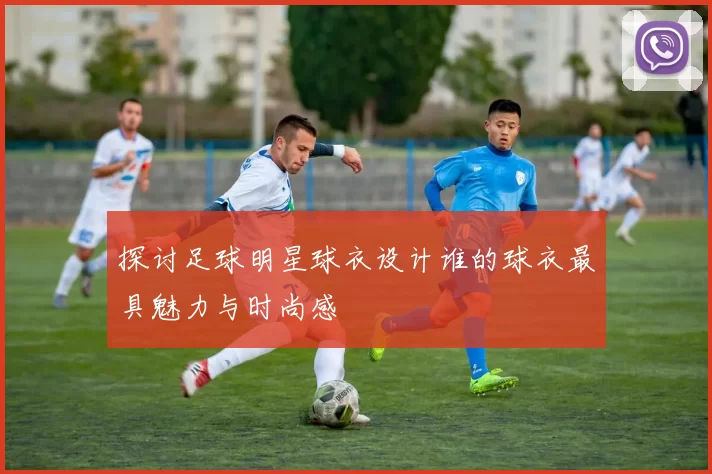 探讨足球明星球衣设计谁的球衣最具魅力与时尚感