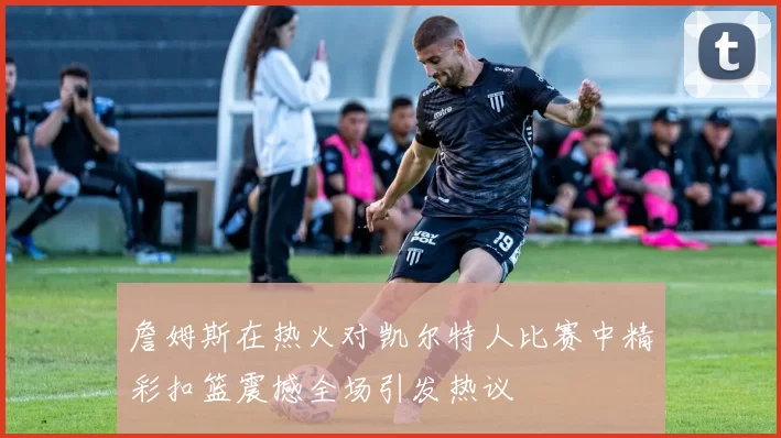 詹姆斯在热火对凯尔特人比赛中精彩扣篮震撼全场引发热议