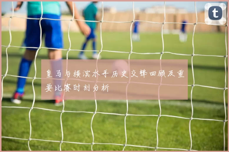 皇马与横滨水手历史交锋回顾及重要比赛时刻分析