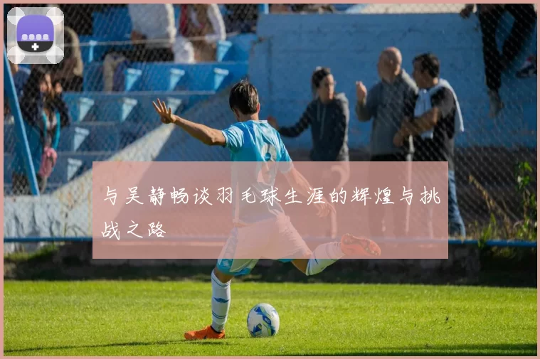 与吴静畅谈羽毛球生涯的辉煌与挑战之路