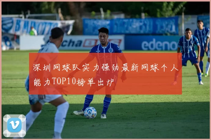深圳网球队实力强劲最新网球个人能力TOP10榜单出炉