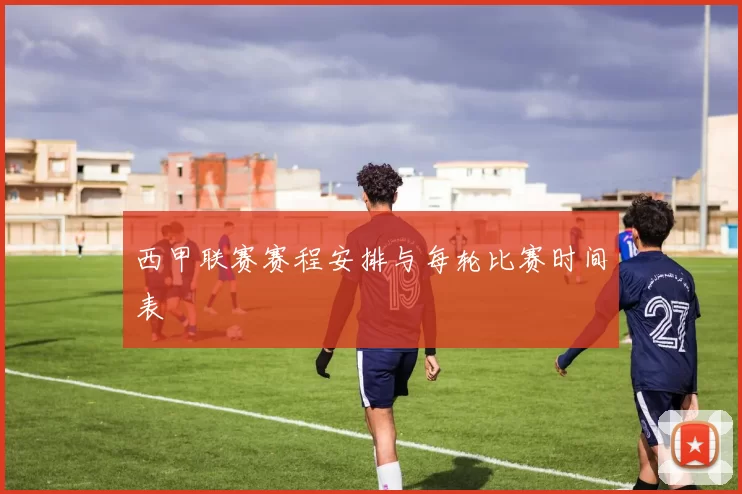 西甲联赛赛程安排与每轮比赛时间表