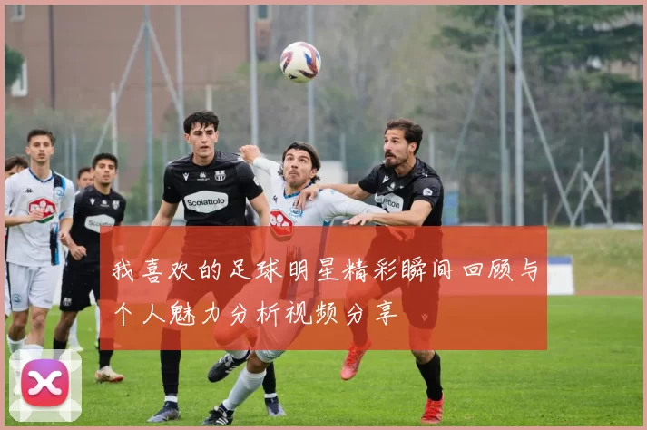 我喜欢的足球明星精彩瞬间回顾与个人魅力分析视频分享