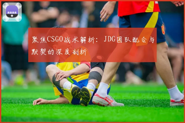 聚焦CSGO战术解析：JDG团队配合与默契的深度剖析