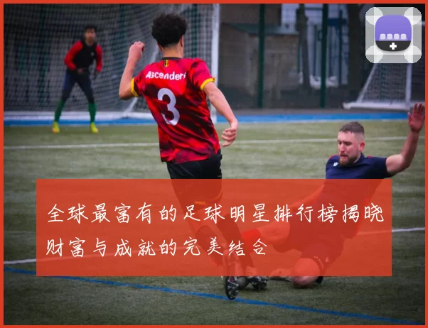 全球最富有的足球明星排行榜揭晓财富与成就的完美结合