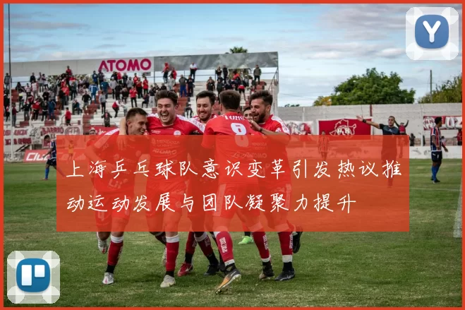 上海乒乓球队意识变革引发热议推动运动发展与团队凝聚力提升