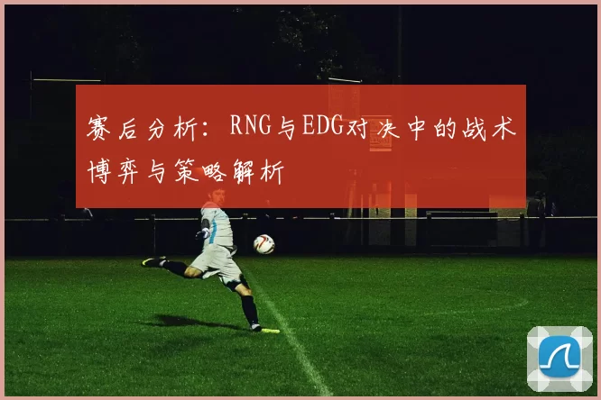 赛后分析：RNG与EDG对决中的战术博弈与策略解析