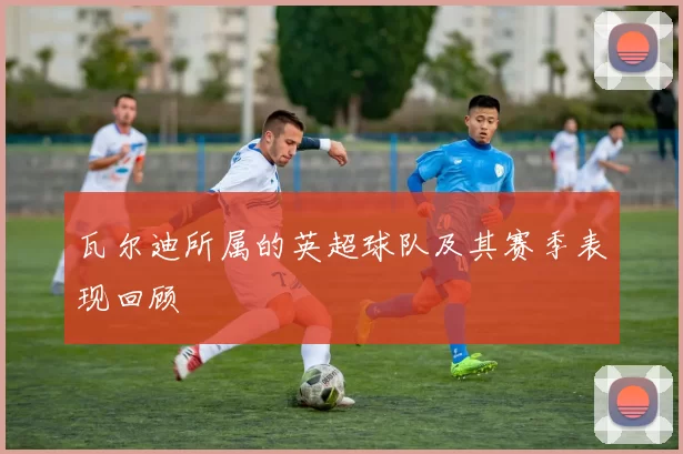 瓦尔迪所属的英超球队及其赛季表现回顾