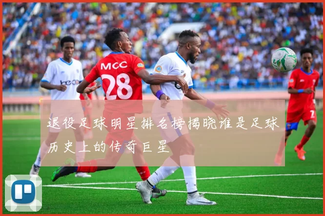 退役足球明星排名榜揭晓谁是足球历史上的传奇巨星