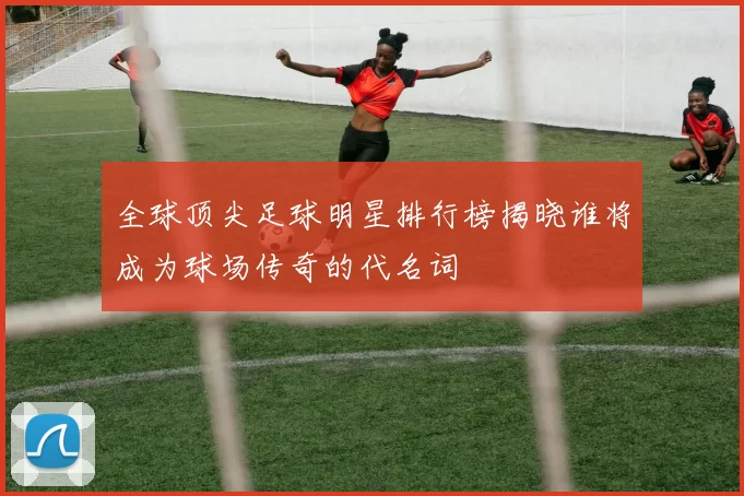全球顶尖足球明星排行榜揭晓谁将成为球场传奇的代名词