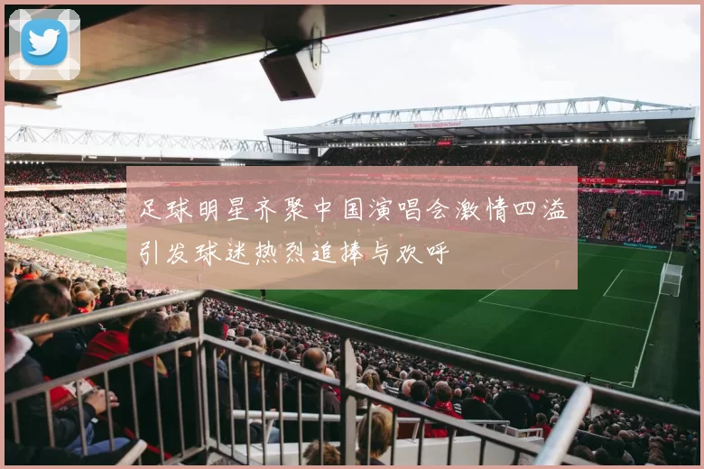 足球明星齐聚中国演唱会激情四溢引发球迷热烈追捧与欢呼