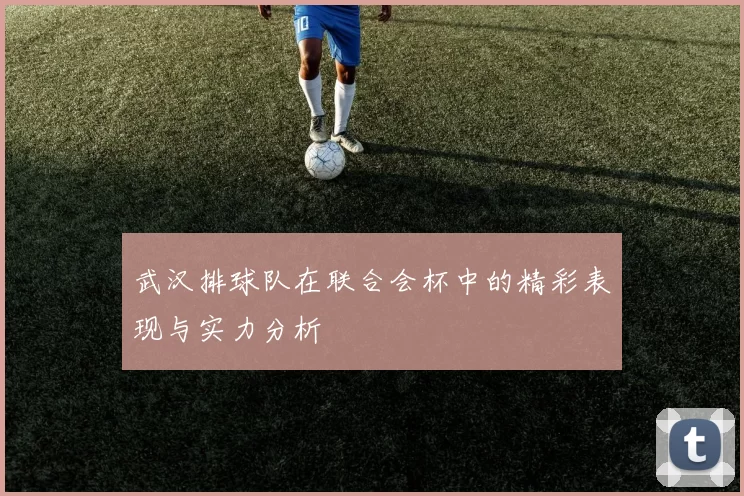 武汉排球队在联合会杯中的精彩表现与实力分析