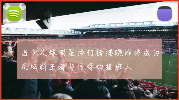 当今足球明星排行榜揭晓谁将成为足坛新王者与传奇的接班人