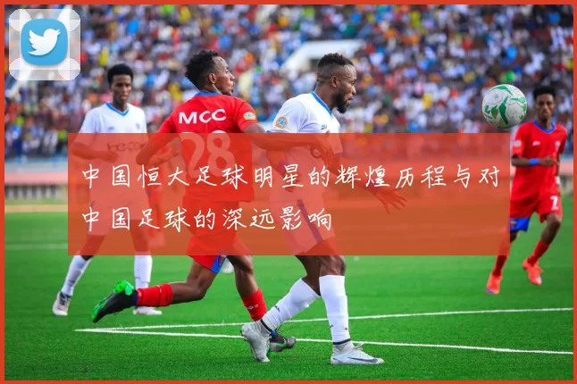 中国恒大足球明星的辉煌历程与对中国足球的深远影响