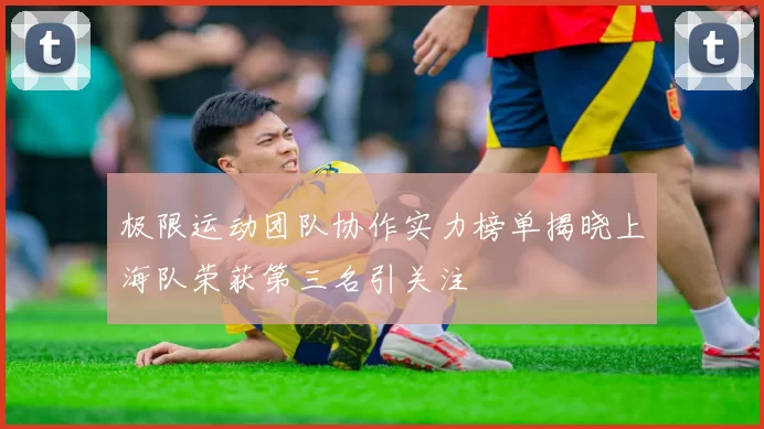 极限运动团队协作实力榜单揭晓上海队荣获第三名引关注