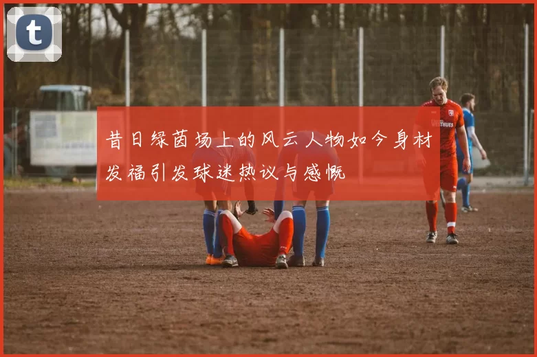 昔日绿茵场上的风云人物如今身材发福引发球迷热议与感慨
