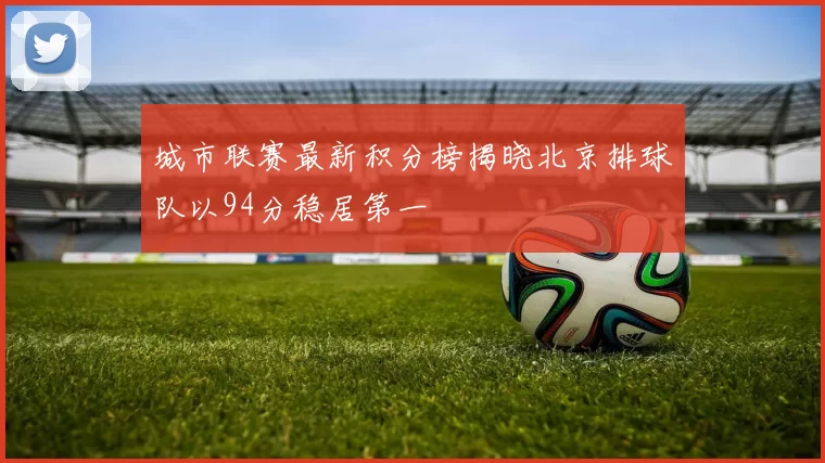 城市联赛最新积分榜揭晓北京排球队以94分稳居第一