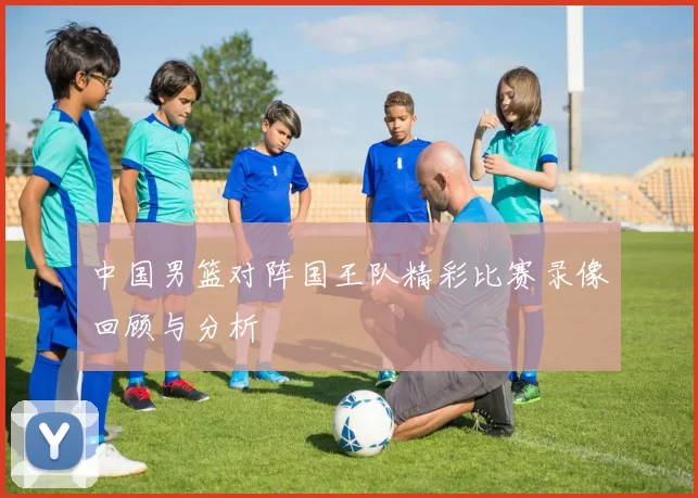 中国男篮对阵国王队精彩比赛录像回顾与分析