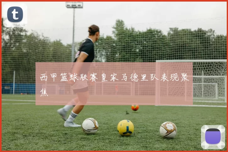 西甲篮球联赛皇家马德里队表现聚焦