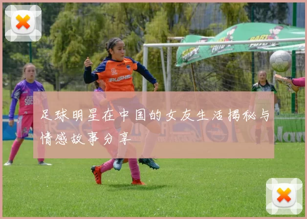 足球明星在中国的女友生活揭秘与情感故事分享