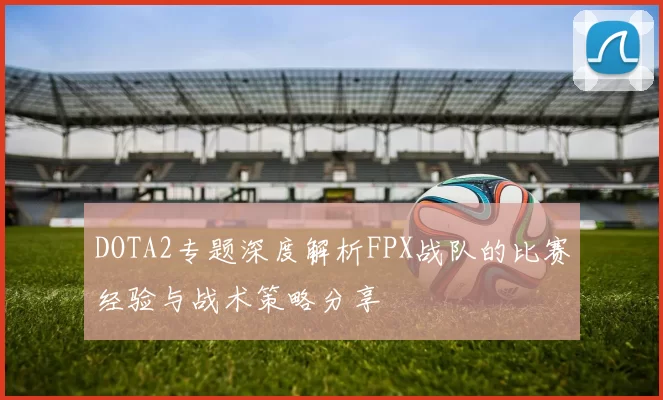 DOTA2专题深度解析FPX战队的比赛经验与战术策略分享