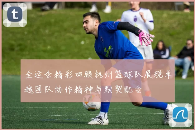 全运会精彩回顾杭州篮球队展现卓越团队协作精神与默契配合
