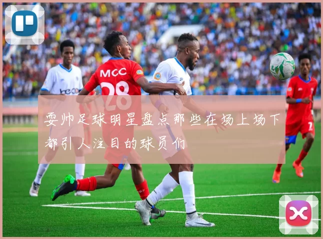 耍帅足球明星盘点那些在场上场下都引人注目的球员们