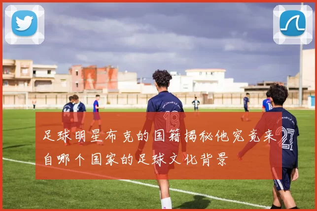 足球明星布克的国籍揭秘他究竟来自哪个国家的足球文化背景