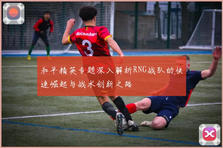 和平精英专题深入解析RNG战队的快速崛起与战术创新之路