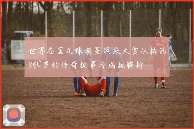 世界各国足球明星风采大赏从梅西到C罗的传奇故事与成就解析