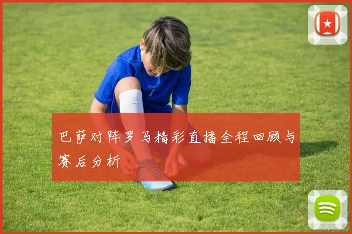 巴萨对阵罗马精彩直播全程回顾与赛后分析