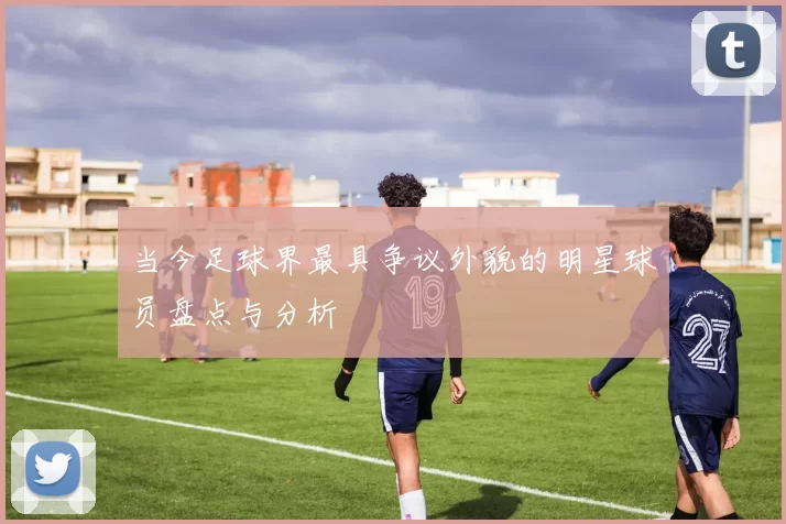当今足球界最具争议外貌的明星球员盘点与分析