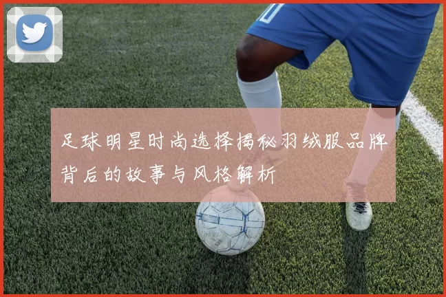 足球明星时尚选择揭秘羽绒服品牌背后的故事与风格解析