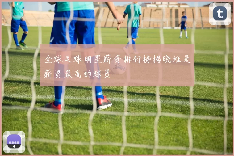 全球足球明星薪资排行榜揭晓谁是薪资最高的球员