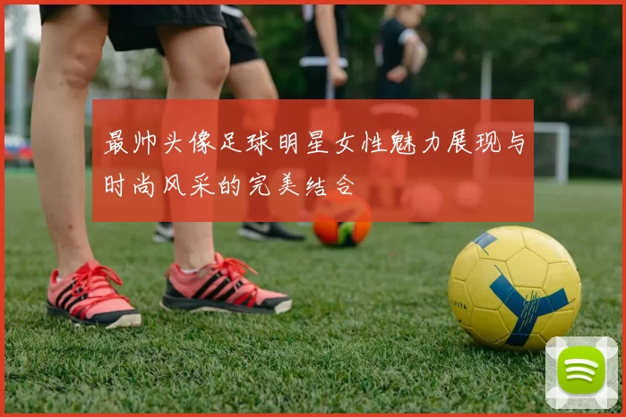 最帅头像足球明星女性魅力展现与时尚风采的完美结合
