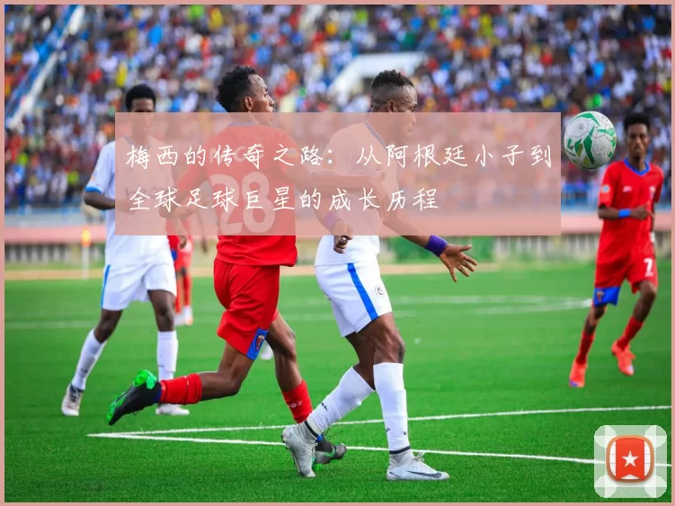 梅西的传奇之路：从阿根廷小子到全球足球巨星的成长历程