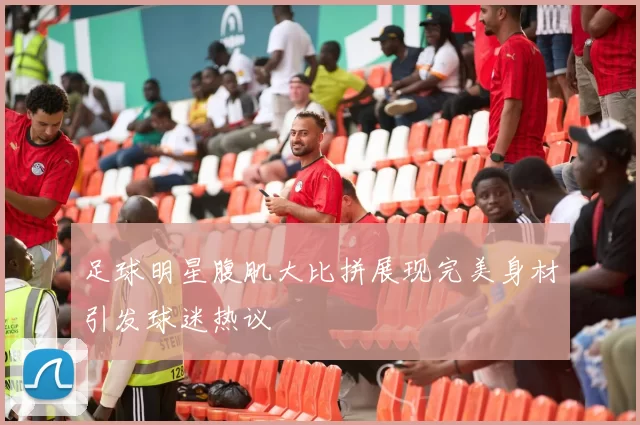 足球明星腹肌大比拼展现完美身材引发球迷热议