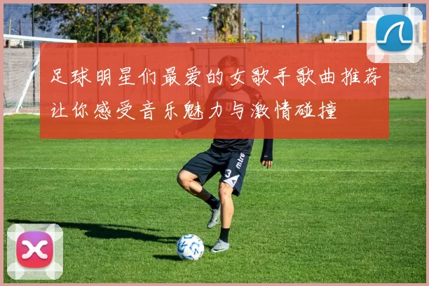 足球明星们最爱的女歌手歌曲推荐让你感受音乐魅力与激情碰撞