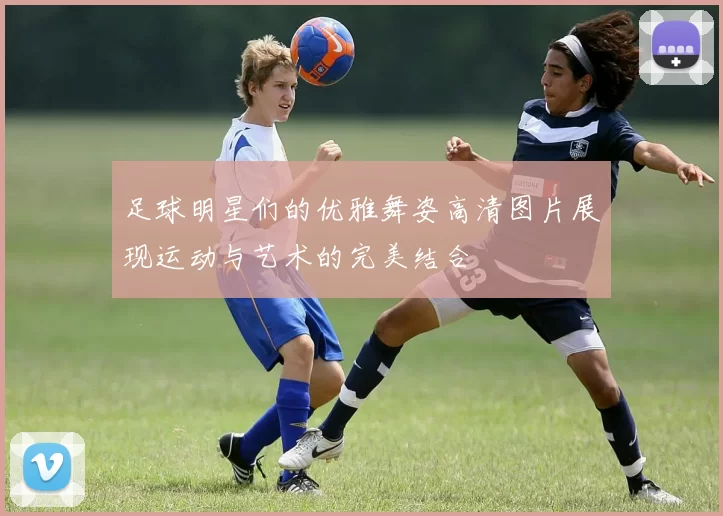足球明星们的优雅舞姿高清图片展现运动与艺术的完美结合