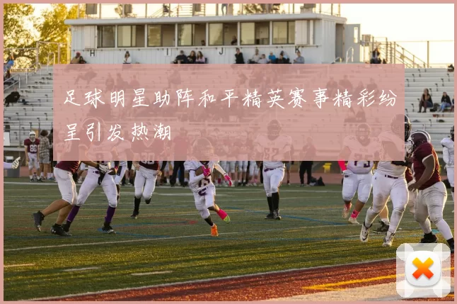 足球明星助阵和平精英赛事精彩纷呈引发热潮